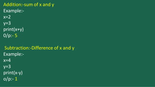 Addition:-sum of x and y
Example:-
x=2
y=3
print(x+y)
0/p:- 5
Subtraction:-Difference of x and y
Example:-
x=4
y=3
print(x-y)
o/p:- 1
 