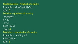 Multiplication:- Product of x and y
Example:-x=2 y=3 print(x*y)
o/p:- 6
Division:- quotient of x and y
Example:-
x = 12
y = 3
Print (x / y)
o/p:- 4
Modulus :- remainder of x and y
x = 5 y = 2
Example:-
Print (x % y)
o/p:- 1
 