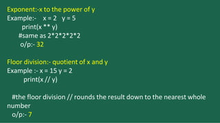 Exponent:-x to the power of y
Example:- x = 2 y = 5
print(x ** y)
#same as 2*2*2*2*2
o/p:- 32
Floor division:- quotient of x and y
Example :- x = 15 y = 2
print(x // y)
#the floor division // rounds the result down to the nearest whole
number
o/p:- 7
 