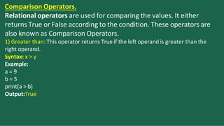 Comparison Operators.
Relational operators are used for comparing the values. It either
returns True or False according to the condition. These operators are
also known as Comparison Operators.
1) Greater than: This operator returns True if the left operand is greater than the
right operand.
Syntax: x > y
Example:
a = 9
b = 5
print(a > b)
Output:True
 