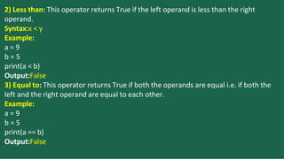 2) Less than: This operator returns True if the left operand is less than the right
operand.
Syntax:x < y
Example:
a = 9
b = 5
print(a < b)
Output:False
3) Equal to: This operator returns True if both the operands are equal i.e. if both the
left and the right operand are equal to each other.
Example:
a = 9
b = 5
print(a == b)
Output:False
 