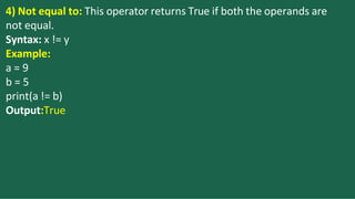 4) Not equal to: This operator returns True if both the operands are
not equal.
Syntax: x != y
Example:
a = 9
b = 5
print(a != b)
Output:True
 