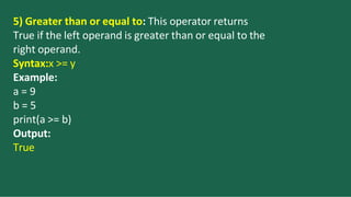 5) Greater than or equal to: This operator returns
True if the left operand is greater than or equal to the
right operand.
Syntax:x >= y
Example:
a = 9
b = 5
print(a >= b)
Output:
True
 