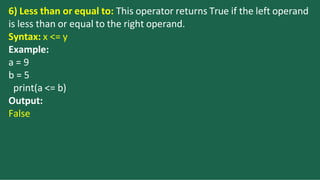 6) Less than or equal to: This operator returns True if the left operand
is less than or equal to the right operand.
Syntax: x <= y
Example:
a = 9
b = 5
print(a <= b)
Output:
False
 