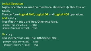 Logical Operators
Logical operators are used on conditional statements (either True or
False).
They perform Logical AND, Logical OR and Logical NOT operations.
And x and y
True if both x and y are True. Otherwise False.
print(x=True and y=False) ----False
print(x= True and y= True) ----True
Or x or y
True if either x or y are True. Otherwise False.
print(x= False or y= False) ---- False
print(x= True or y = False) ---- True
 