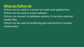 What can Python do?
Python can be used on a server to create web applications.
Python can be used to create software
Python can connect to database systems. It can also read and
modify files.
Python can be used to handle big data and perform complex
mathematics.
 