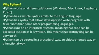 W
. hy Python?
•Python works on different platforms (Windows, Mac, Linux, Raspberry
Pi, etc).
•Python has a simple syntax similar to the English language.
•Python has syntax that allows developers to write programs with
fewer lines than some other programming languages.
•Python runs on an interpreter system, meaning that code can be
executed as soon as it is written. This means that prototyping can be
very quick.
•Python can be treated in a procedural way, an object-oriented way or
a functional way.
 