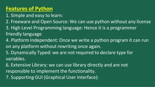 Features of Python
1. Simple and easy to learn:
2. Freeware and Open Source: We can use python without any license
3. High Level Programming language: Hence it is a programmer
friendly language
4. Platform Independent: Once we write a python program it can run
on any platform without rewriting once again.
5. Dynamically Typed: we are not required to declare type for
variables.
6. Extensive Library: we can use library directly and are not
responsible to implement the functionality.
7. Supporting GUI (Graphical User Interface):
 