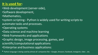 It is used for:
•Web development (server-side),
•Software development,
•Mathematics,
•system scripting:- Python is widely used for writing scripts to
automate tasks and processes.
•Operating systems
•Data science and machine learning
•Web frameworks and applications
•Graphic design, image processing, games, and
scientific/computational applications
•Enterprise and business applications:
• Python language is being used by almost all companies like – Google, Amazon, Facebook, Instagram, Uber… etc.
 