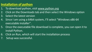 Installation of python
1. To download python, visit www.python.org
2. Click on the Downloads tab and then select the Windows option
3. Select the latest version
4. Since I am using a 64bit system, I’ll select “Windows x86-64
executable installer”.
5. Once the executable file download is complete, you can open it to
install Python.
6. Click on Run, which will start the installation process
7. Setup was successful.
 