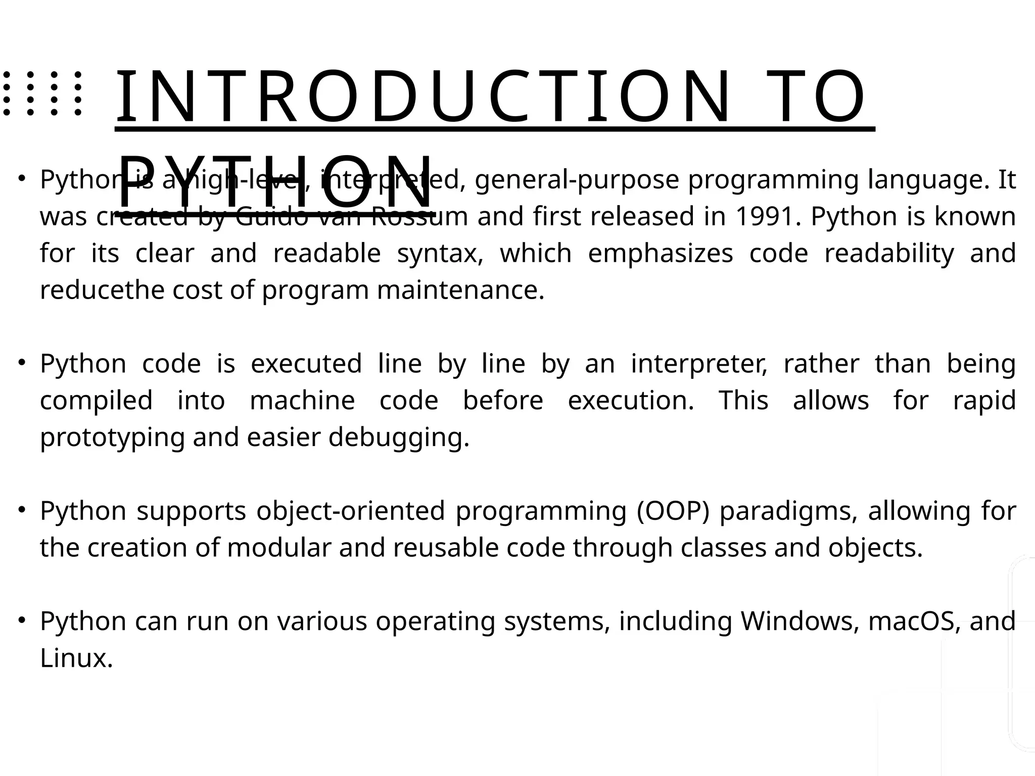 INTRODUCTION TO
PYTHON
• Python is a high-level, interpreted, general-purpose programming language. It
was created by Guido van Rossum and first released in 1991. Python is known
for its clear and readable syntax, which emphasizes code readability and
reducethe cost of program maintenance.
• Python code is executed line by line by an interpreter, rather than being
compiled into machine code before execution. This allows for rapid
prototyping and easier debugging.
• Python supports object-oriented programming (OOP) paradigms, allowing for
the creation of modular and reusable code through classes and objects.
• Python can run on various operating systems, including Windows, macOS, and
Linux.
 