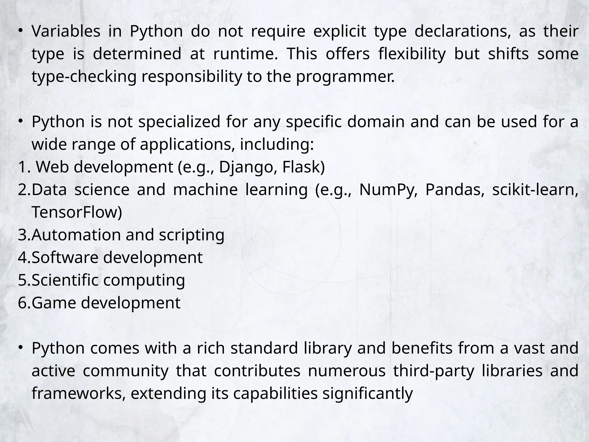 • Variables in Python do not require explicit type declarations, as their
type is determined at runtime. This offers flexibility but shifts some
type-checking responsibility to the programmer.
• Python is not specialized for any specific domain and can be used for a
wide range of applications, including:
1. Web development (e.g., Django, Flask)
2.Data science and machine learning (e.g., NumPy, Pandas, scikit-learn,
TensorFlow)
3.Automation and scripting
4.Software development
5.Scientific computing
6.Game development
• Python comes with a rich standard library and benefits from a vast and
active community that contributes numerous third-party libraries and
frameworks, extending its capabilities significantly
 