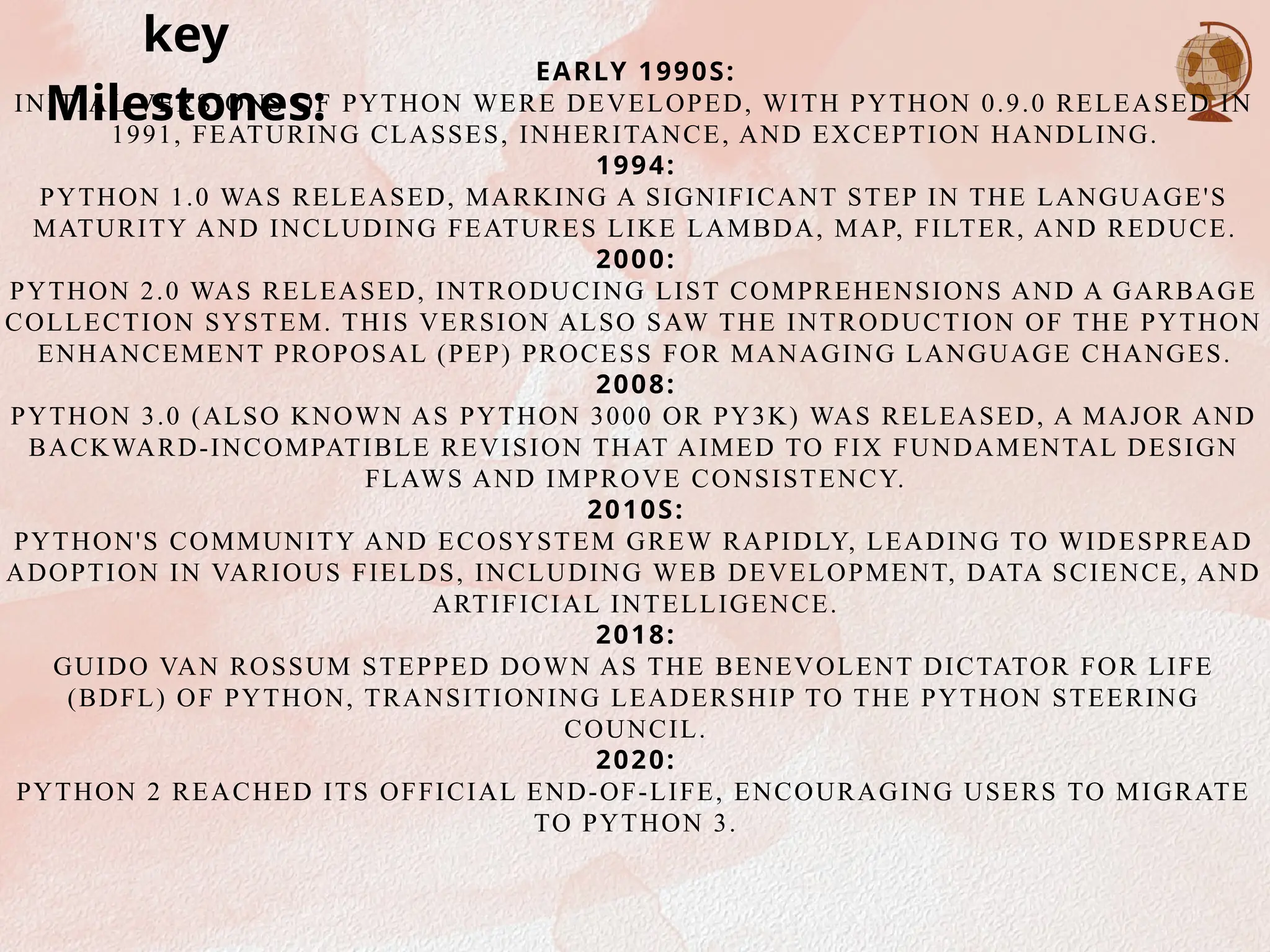 EARLY 1990S:
INITIAL VERSIONS OF PYTHON WERE DEVELOPED, WITH PYTHON 0.9.0 RELEASED IN
1991, FEATURING CLASSES, INHERITANCE, AND EXCEPTION HANDLING.
1994:
PYTHON 1.0 WAS RELEASED, MARKING A SIGNIFICANT STEP IN THE LANGUAGE'S
MATURITY AND INCLUDING FEATURES LIKE LAMBDA, MAP, FILTER, AND REDUCE.
2000:
PYTHON 2.0 WAS RELEASED, INTRODUCING LIST COMPREHENSIONS AND A GARBAGE
COLLECTION SYSTEM. THIS VERSION ALSO SAW THE INTRODUCTION OF THE PYTHON
ENHANCEMENT PROPOSAL (PEP) PROCESS FOR MANAGING LANGUAGE CHANGES.
2008:
PYTHON 3.0 (ALSO KNOWN AS PYTHON 3000 OR PY3K) WAS RELEASED, A MAJOR AND
BACKWARD-INCOMPATIBLE REVISION THAT AIMED TO FIX FUNDAMENTAL DESIGN
FLAWS AND IMPROVE CONSISTENCY.
2010S:
PYTHON'S COMMUNITY AND ECOSYSTEM GREW RAPIDLY, LEADING TO WIDESPREAD
ADOPTION IN VARIOUS FIELDS, INCLUDING WEB DEVELOPMENT, DATA SCIENCE, AND
ARTIFICIAL INTELLIGENCE.
2018:
GUIDO VAN ROSSUM STEPPED DOWN AS THE BENEVOLENT DICTATOR FOR LIFE
(BDFL) OF PYTHON, TRANSITIONING LEADERSHIP TO THE PYTHON STEERING
COUNCIL.
2020:
PYTHON 2 REACHED ITS OFFICIAL END-OF-LIFE, ENCOURAGING USERS TO MIGRATE
TO PYTHON 3.
key
Milestones:
 