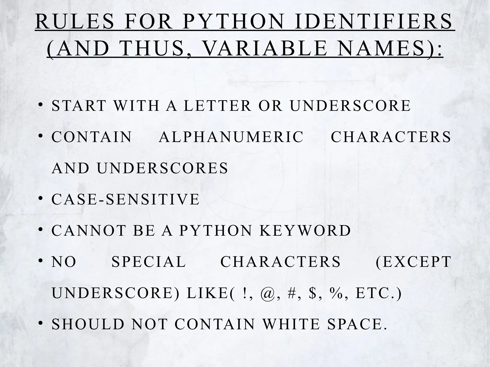 RULES FOR PYTHON IDENTIFIERS
(AND THUS, VARIABLE NAMES):
• START WITH A LETTER OR UNDERSCORE
• CONTAIN ALPHANUMERIC CHARACTERS
AND UNDERSCORES
• CASE-SENSITIVE
• CANNOT BE A PYTHON KEYWORD
• NO SPECIAL CHARACTERS (EXCEPT
UNDERSCORE) LIKE( !, @, #, $, %, ETC.)
• SHOULD NOT CONTAIN WHITE SPACE.
 