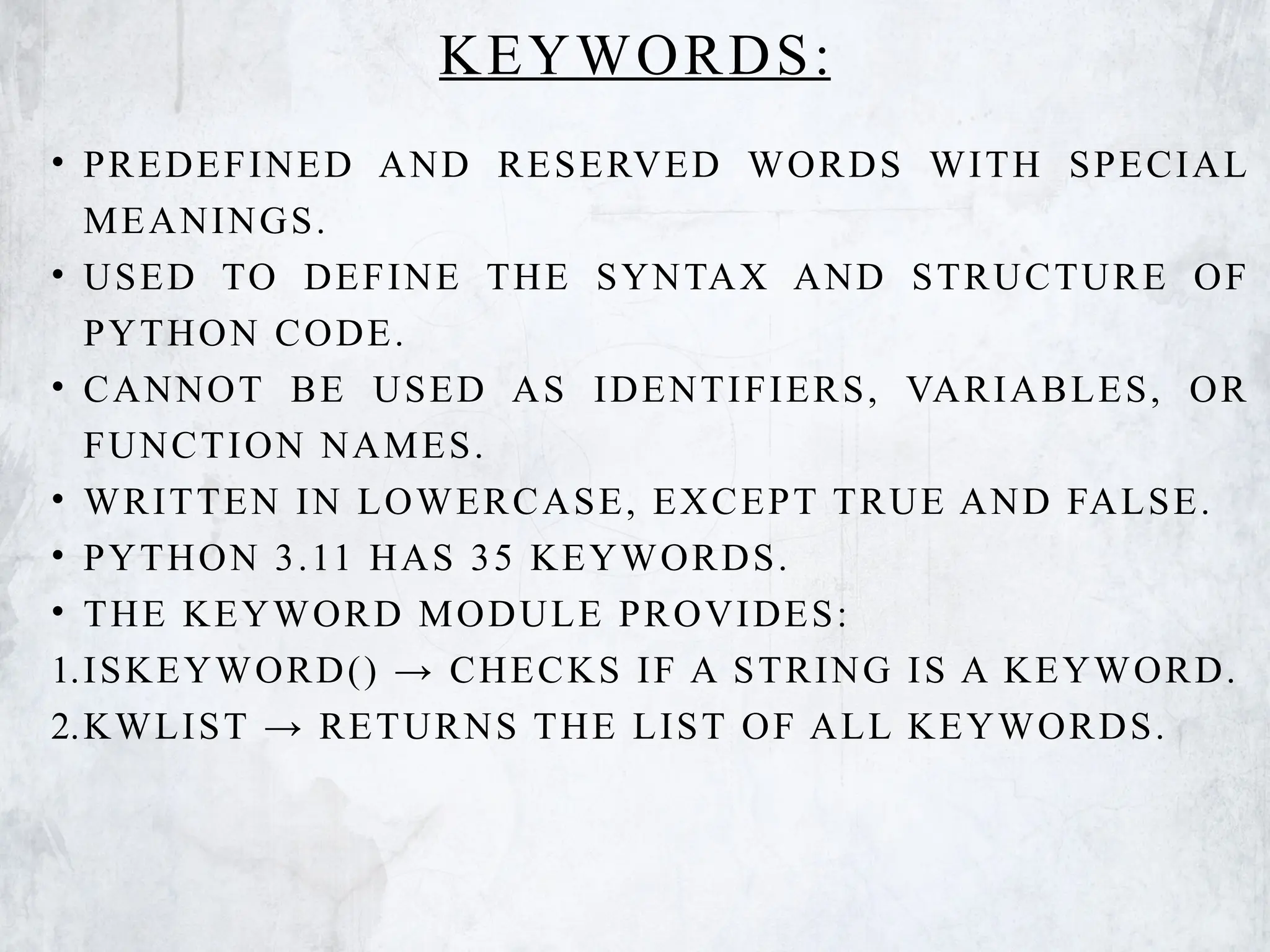 KEYWORDS:
• PREDEFINED AND RESERVED WORDS WITH SPECIAL
MEANINGS.
• USED TO DEFINE THE SYNTAX AND STRUCTURE OF
PYTHON CODE.
• CANNOT BE USED AS IDENTIFIERS, VARIABLES, OR
FUNCTION NAMES.
• WRITTEN IN LOWERCASE, EXCEPT TRUE AND FALSE.
• PYTHON 3.11 HAS 35 KEYWORDS.
• THE KEYWORD MODULE PROVIDES:
1.ISKEYWORD() → CHECKS IF A STRING IS A KEYWORD.
2.KWLIST → RETURNS THE LIST OF ALL KEYWORDS.
 
