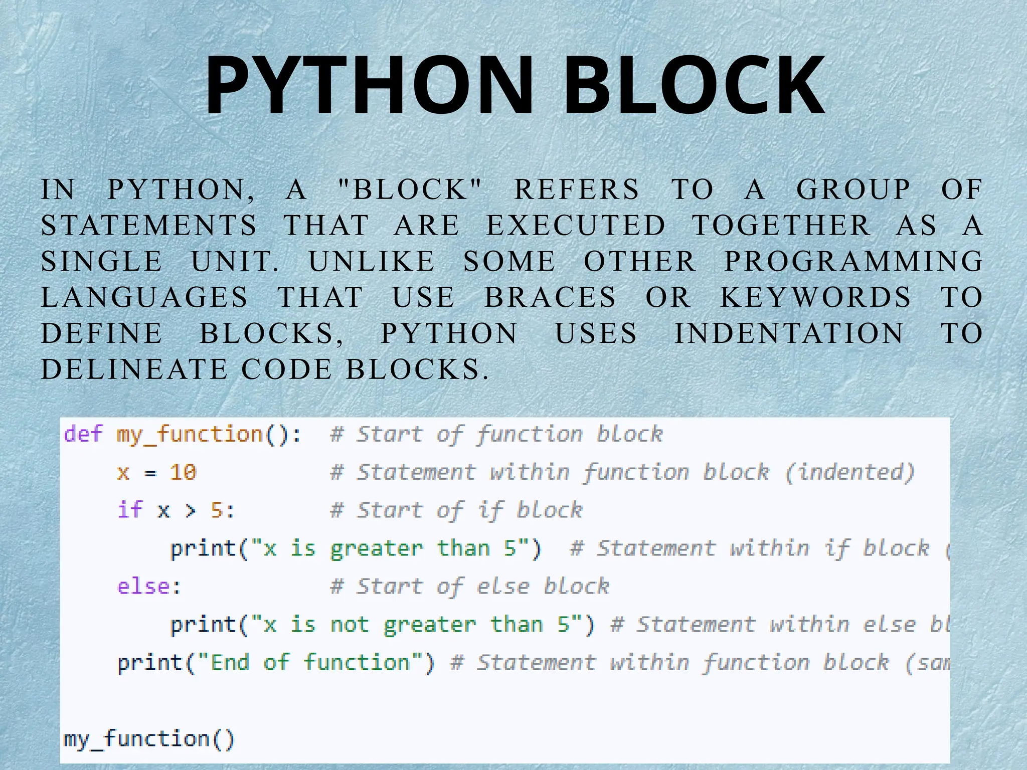 IN PYTHON, A "BLOCK" REFERS TO A GROUP OF
STATEMENTS THAT ARE EXECUTED TOGETHER AS A
SINGLE UNIT. UNLIKE SOME OTHER PROGRAMMING
LANGUAGES THAT USE BRACES OR KEYWORDS TO
DEFINE BLOCKS, PYTHON USES INDENTATION TO
DELINEATE CODE BLOCKS.
PYTHON BLOCK
 