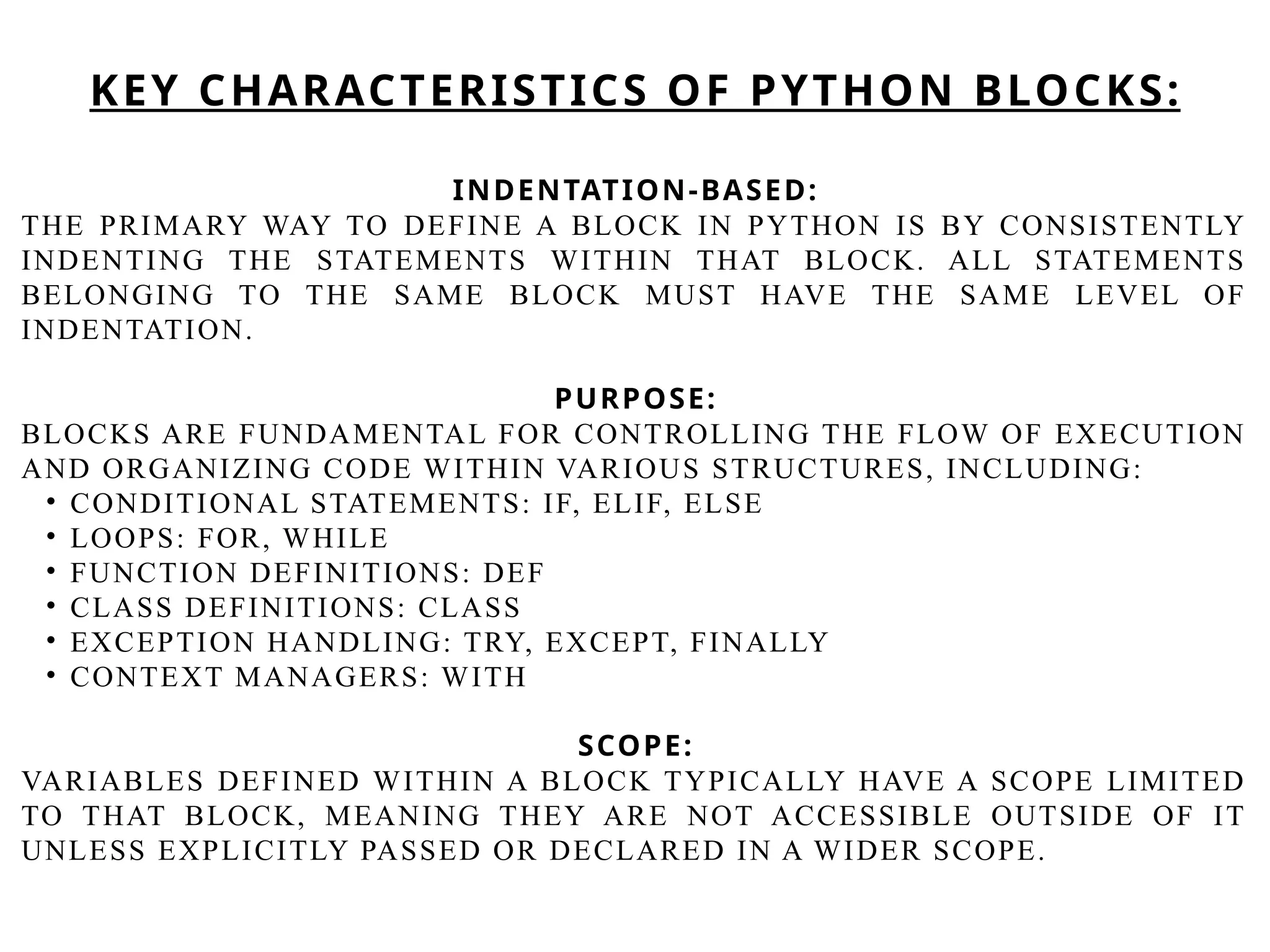 INDENTATION-BASED:
THE PRIMARY WAY TO DEFINE A BLOCK IN PYTHON IS BY CONSISTENTLY
INDENTING THE STATEMENTS WITHIN THAT BLOCK. ALL STATEMENTS
BELONGING TO THE SAME BLOCK MUST HAVE THE SAME LEVEL OF
INDENTATION.
PURPOSE:
BLOCKS ARE FUNDAMENTAL FOR CONTROLLING THE FLOW OF EXECUTION
AND ORGANIZING CODE WITHIN VARIOUS STRUCTURES, INCLUDING:
• CONDITIONAL STATEMENTS: IF, ELIF, ELSE
• LOOPS: FOR, WHILE
• FUNCTION DEFINITIONS: DEF
• CLASS DEFINITIONS: CLASS
• EXCEPTION HANDLING: TRY, EXCEPT, FINALLY
• CONTEXT MANAGERS: WITH
SCOPE:
VARIABLES DEFINED WITHIN A BLOCK TYPICALLY HAVE A SCOPE LIMITED
TO THAT BLOCK, MEANING THEY ARE NOT ACCESSIBLE OUTSIDE OF IT
UNLESS EXPLICITLY PASSED OR DECLARED IN A WIDER SCOPE.
KEY CHARACTERISTICS OF PYTHON BLOCKS:
 