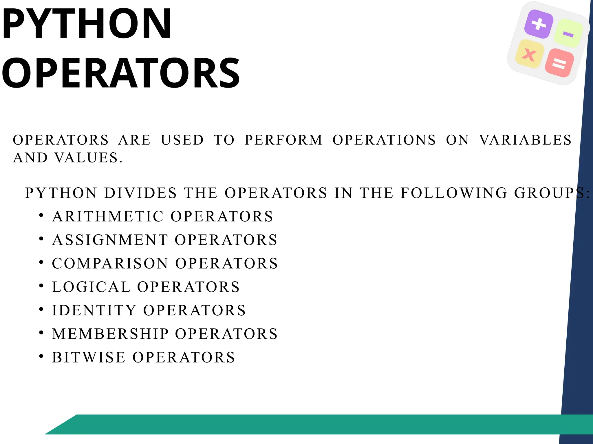 PYTHON
OPERATORS
OPERATORS ARE USED TO PERFORM OPERATIONS ON VARIABLES
AND VALUES.
PYTHON DIVIDES THE OPERATORS IN THE FOLLOWING GROUPS:
• ARITHMETIC OPERATORS
• ASSIGNMENT OPERATORS
• COMPARISON OPERATORS
• LOGICAL OPERATORS
• IDENTITY OPERATORS
• MEMBERSHIP OPERATORS
• BITWISE OPERATORS
 