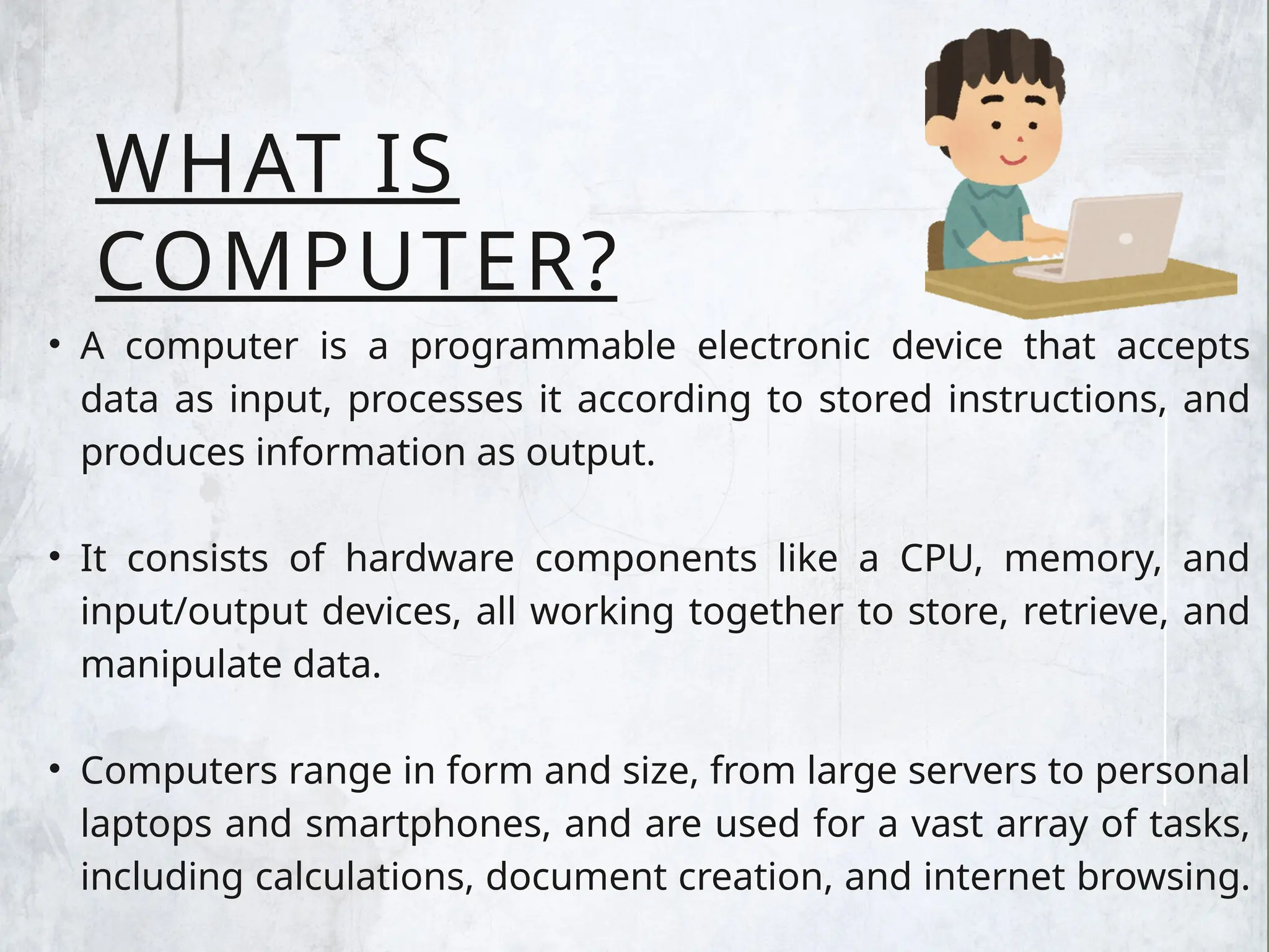 WHAT IS
COMPUTER?
• A computer is a programmable electronic device that accepts
data as input, processes it according to stored instructions, and
produces information as output.
• It consists of hardware components like a CPU, memory, and
input/output devices, all working together to store, retrieve, and
manipulate data.
• Computers range in form and size, from large servers to personal
laptops and smartphones, and are used for a vast array of tasks,
including calculations, document creation, and internet browsing.
 