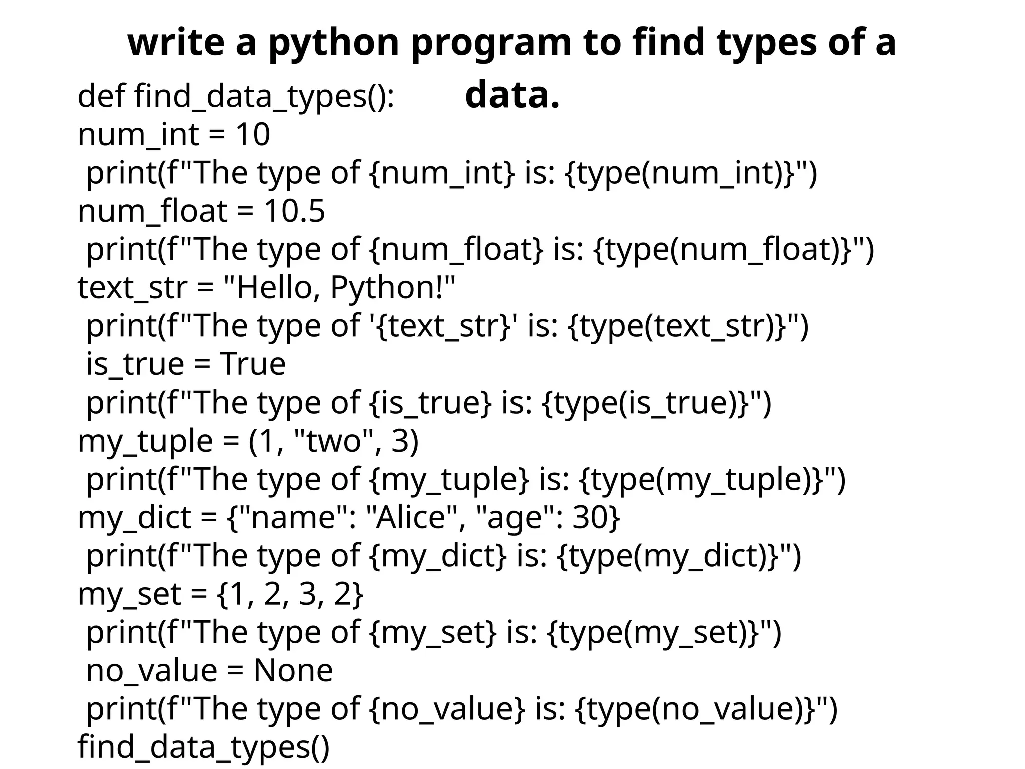 write a python program to find types of a
data.
def find_data_types():
num_int = 10
print(f"The type of {num_int} is: {type(num_int)}")
num_float = 10.5
print(f"The type of {num_float} is: {type(num_float)}")
text_str = "Hello, Python!"
print(f"The type of '{text_str}' is: {type(text_str)}")
is_true = True
print(f"The type of {is_true} is: {type(is_true)}")
my_tuple = (1, "two", 3)
print(f"The type of {my_tuple} is: {type(my_tuple)}")
my_dict = {"name": "Alice", "age": 30}
print(f"The type of {my_dict} is: {type(my_dict)}")
my_set = {1, 2, 3, 2}
print(f"The type of {my_set} is: {type(my_set)}")
no_value = None
print(f"The type of {no_value} is: {type(no_value)}")
find_data_types()
 