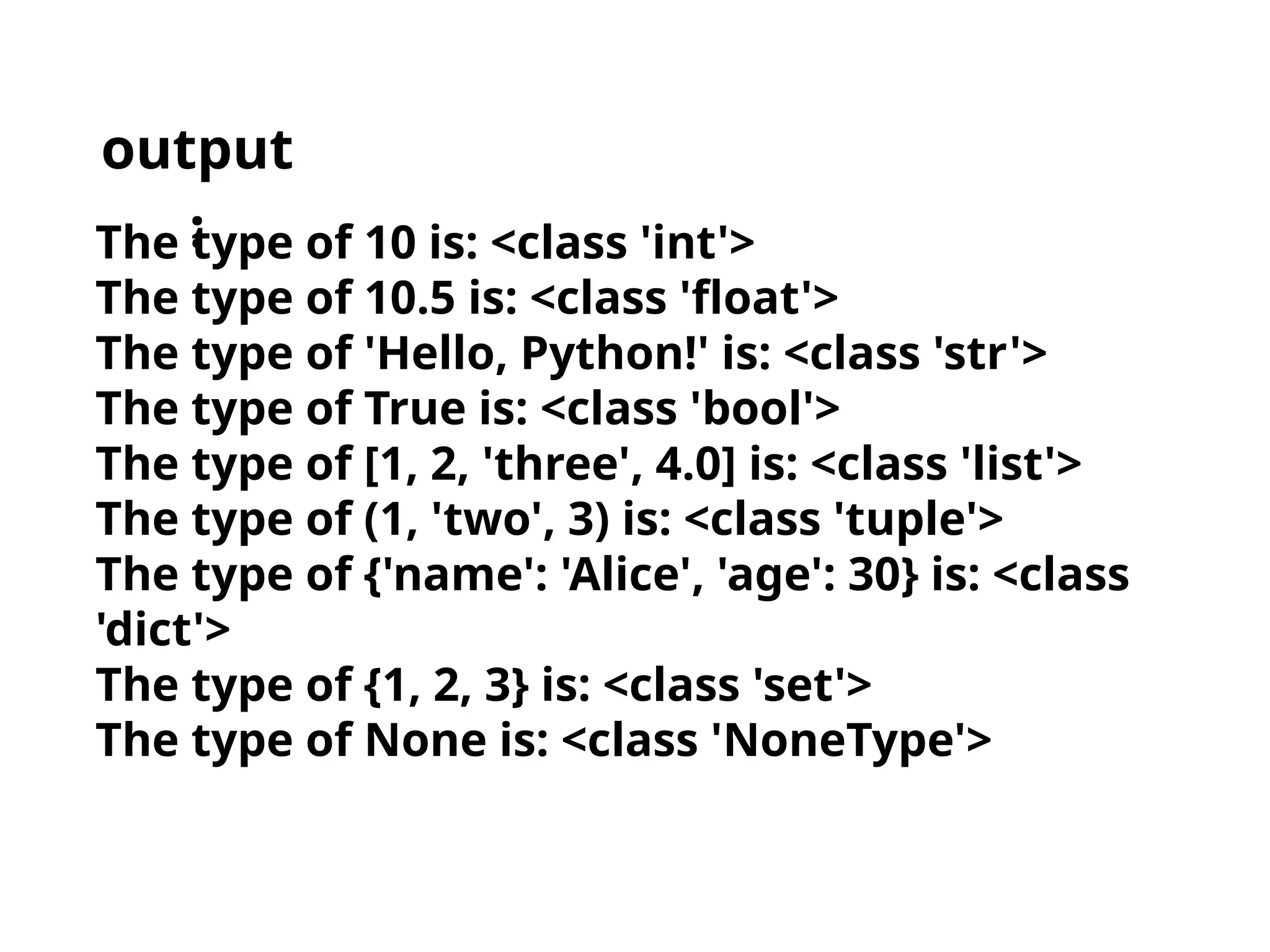 The type of 10 is: <class 'int'>
The type of 10.5 is: <class 'float'>
The type of 'Hello, Python!' is: <class 'str'>
The type of True is: <class 'bool'>
The type of [1, 2, 'three', 4.0] is: <class 'list'>
The type of (1, 'two', 3) is: <class 'tuple'>
The type of {'name': 'Alice', 'age': 30} is: <class
'dict'>
The type of {1, 2, 3} is: <class 'set'>
The type of None is: <class 'NoneType'>
output
:
 