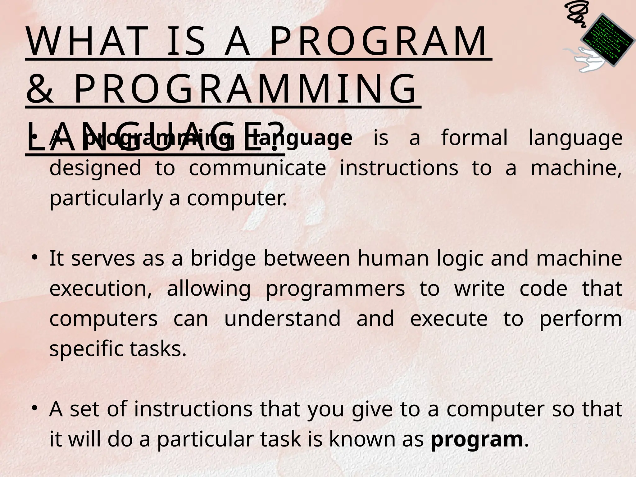 WHAT IS A PROGRAM
& PROGRAMMING
LANGUAGE?
• A programming language is a formal language
designed to communicate instructions to a machine,
particularly a computer.
• It serves as a bridge between human logic and machine
execution, allowing programmers to write code that
computers can understand and execute to perform
specific tasks.
• A set of instructions that you give to a computer so that
it will do a particular task is known as program.
 