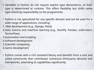 • Variables in Python do not require explicit type declarations, as their
type is determined at runtime. This offers flexibility but shifts some
type-checking responsibility to the programmer.
• Python is not specialized for any specific domain and can be used for a
wide range of applications, including:
1. Web development (e.g., Django, Flask)
2.Data science and machine learning (e.g., NumPy, Pandas, scikit-learn,
TensorFlow)
3.Automation and scripting
4.Software development
5.Scientific computing
6.Game development
• Python comes with a rich standard library and benefits from a vast and
active community that contributes numerous third-party libraries and
frameworks, extending its capabilities significantly
 