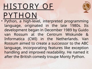 HISTORY OF
PYTHON
• Python, a high-level, interpreted programming
language, originated in the late 1980s. Its
development began in December 1989 by Guido
van Rossum at the Centrum Wiskunde &
Informatica (CWI) in the Netherlands. Van
Rossum aimed to create a successor to the ABC
language, incorporating features like exception
handling and improved readability. He named it
after the British comedy troupe Monty Python.
 
