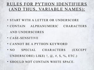 RULES FOR PYTHON IDENTIFIERS
(AND THUS, VARIABLE NAMES):
• START WITH A LETTER OR UNDERSCORE
• CONTAIN ALPHANUMERIC CHARACTERS
AND UNDERSCORES
• CASE-SENSITIVE
• CANNOT BE A PYTHON KEYWORD
• NO SPECIAL CHARACTERS (EXCEPT
UNDERSCORE) LIKE( !, @, #, $, %, ETC.)
• SHOULD NOT CONTAIN WHITE SPACE.
 