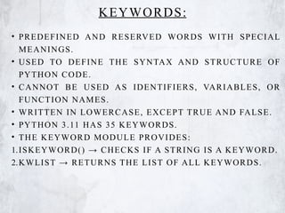 KEYWORDS:
• PREDEFINED AND RESERVED WORDS WITH SPECIAL
MEANINGS.
• USED TO DEFINE THE SYNTAX AND STRUCTURE OF
PYTHON CODE.
• CANNOT BE USED AS IDENTIFIERS, VARIABLES, OR
FUNCTION NAMES.
• WRITTEN IN LOWERCASE, EXCEPT TRUE AND FALSE.
• PYTHON 3.11 HAS 35 KEYWORDS.
• THE KEYWORD MODULE PROVIDES:
1.ISKEYWORD() → CHECKS IF A STRING IS A KEYWORD.
2.KWLIST → RETURNS THE LIST OF ALL KEYWORDS.
 