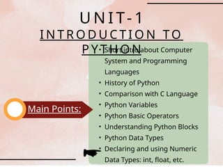 • Short intro about Computer
System and Programming
Languages
• History of Python
• Comparison with C Language
• Python Variables
• Python Basic Operators
• Understanding Python Blocks
• Python Data Types
• Declaring and using Numeric
Data Types: int, float, etc.
Main Points:
U N I T- 1
I N T R O D U C T I O N TO
P Y T H O N
 
