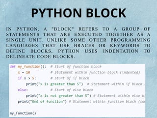 IN PYTHON, A "BLOCK" REFERS TO A GROUP OF
STATEMENTS THAT ARE EXECUTED TOGETHER AS A
SINGLE UNIT. UNLIKE SOME OTHER PROGRAMMING
LANGUAGES THAT USE BRACES OR KEYWORDS TO
DEFINE BLOCKS, PYTHON USES INDENTATION TO
DELINEATE CODE BLOCKS.
PYTHON BLOCK
 
