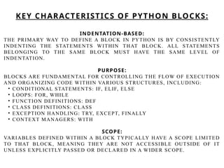 INDENTATION-BASED:
THE PRIMARY WAY TO DEFINE A BLOCK IN PYTHON IS BY CONSISTENTLY
INDENTING THE STATEMENTS WITHIN THAT BLOCK. ALL STATEMENTS
BELONGING TO THE SAME BLOCK MUST HAVE THE SAME LEVEL OF
INDENTATION.
PURPOSE:
BLOCKS ARE FUNDAMENTAL FOR CONTROLLING THE FLOW OF EXECUTION
AND ORGANIZING CODE WITHIN VARIOUS STRUCTURES, INCLUDING:
• CONDITIONAL STATEMENTS: IF, ELIF, ELSE
• LOOPS: FOR, WHILE
• FUNCTION DEFINITIONS: DEF
• CLASS DEFINITIONS: CLASS
• EXCEPTION HANDLING: TRY, EXCEPT, FINALLY
• CONTEXT MANAGERS: WITH
SCOPE:
VARIABLES DEFINED WITHIN A BLOCK TYPICALLY HAVE A SCOPE LIMITED
TO THAT BLOCK, MEANING THEY ARE NOT ACCESSIBLE OUTSIDE OF IT
UNLESS EXPLICITLY PASSED OR DECLARED IN A WIDER SCOPE.
KEY CHARACTERISTICS OF PYTHON BLOCKS:
 
