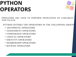 PYTHON
OPERATORS
OPERATORS ARE USED TO PERFORM OPERATIONS ON VARIABLES
AND VALUES.
PYTHON DIVIDES THE OPERATORS IN THE FOLLOWING GROUPS:
• ARITHMETIC OPERATORS
• ASSIGNMENT OPERATORS
• COMPARISON OPERATORS
• LOGICAL OPERATORS
• IDENTITY OPERATORS
• MEMBERSHIP OPERATORS
• BITWISE OPERATORS
 