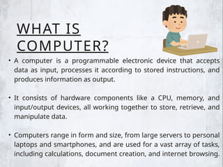 WHAT IS
COMPUTER?
• A computer is a programmable electronic device that accepts
data as input, processes it according to stored instructions, and
produces information as output.
• It consists of hardware components like a CPU, memory, and
input/output devices, all working together to store, retrieve, and
manipulate data.
• Computers range in form and size, from large servers to personal
laptops and smartphones, and are used for a vast array of tasks,
including calculations, document creation, and internet browsing.
 