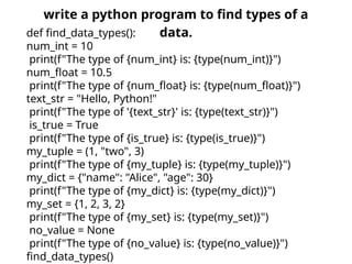 write a python program to find types of a
data.
def find_data_types():
num_int = 10
print(f"The type of {num_int} is: {type(num_int)}")
num_float = 10.5
print(f"The type of {num_float} is: {type(num_float)}")
text_str = "Hello, Python!"
print(f"The type of '{text_str}' is: {type(text_str)}")
is_true = True
print(f"The type of {is_true} is: {type(is_true)}")
my_tuple = (1, "two", 3)
print(f"The type of {my_tuple} is: {type(my_tuple)}")
my_dict = {"name": "Alice", "age": 30}
print(f"The type of {my_dict} is: {type(my_dict)}")
my_set = {1, 2, 3, 2}
print(f"The type of {my_set} is: {type(my_set)}")
no_value = None
print(f"The type of {no_value} is: {type(no_value)}")
find_data_types()
 