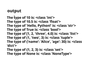 The type of 10 is: <class 'int'>
The type of 10.5 is: <class 'float'>
The type of 'Hello, Python!' is: <class 'str'>
The type of True is: <class 'bool'>
The type of [1, 2, 'three', 4.0] is: <class 'list'>
The type of (1, 'two', 3) is: <class 'tuple'>
The type of {'name': 'Alice', 'age': 30} is: <class
'dict'>
The type of {1, 2, 3} is: <class 'set'>
The type of None is: <class 'NoneType'>
output
:
 