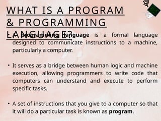 WHAT IS A PROGRAM
& PROGRAMMING
LANGUAGE?
• A programming language is a formal language
designed to communicate instructions to a machine,
particularly a computer.
• It serves as a bridge between human logic and machine
execution, allowing programmers to write code that
computers can understand and execute to perform
specific tasks.
• A set of instructions that you give to a computer so that
it will do a particular task is known as program.
 
