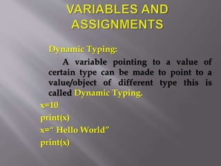 Dynamic Typing:
A variable pointing to a value of
certain type can be made to point to a
value/object of different type this is
called Dynamic Typing.
x=10
print(x)
x=“ Hello World”
print(x)
 