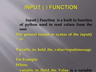 Input( ) Function is a built in function
of python used to read values from the
user
The general format or syntax of the input()
is:
Variable_to_hold_the_value=input(message
)
For Example:
Where,
variable_to_Hold_the_Value is a variable
 
