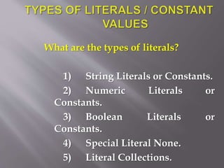 What are the types of literals?
1) String Literals or Constants.
2) Numeric Literals or
Constants.
3) Boolean Literals or
Constants.
4) Special Literal None.
5) Literal Collections.
 