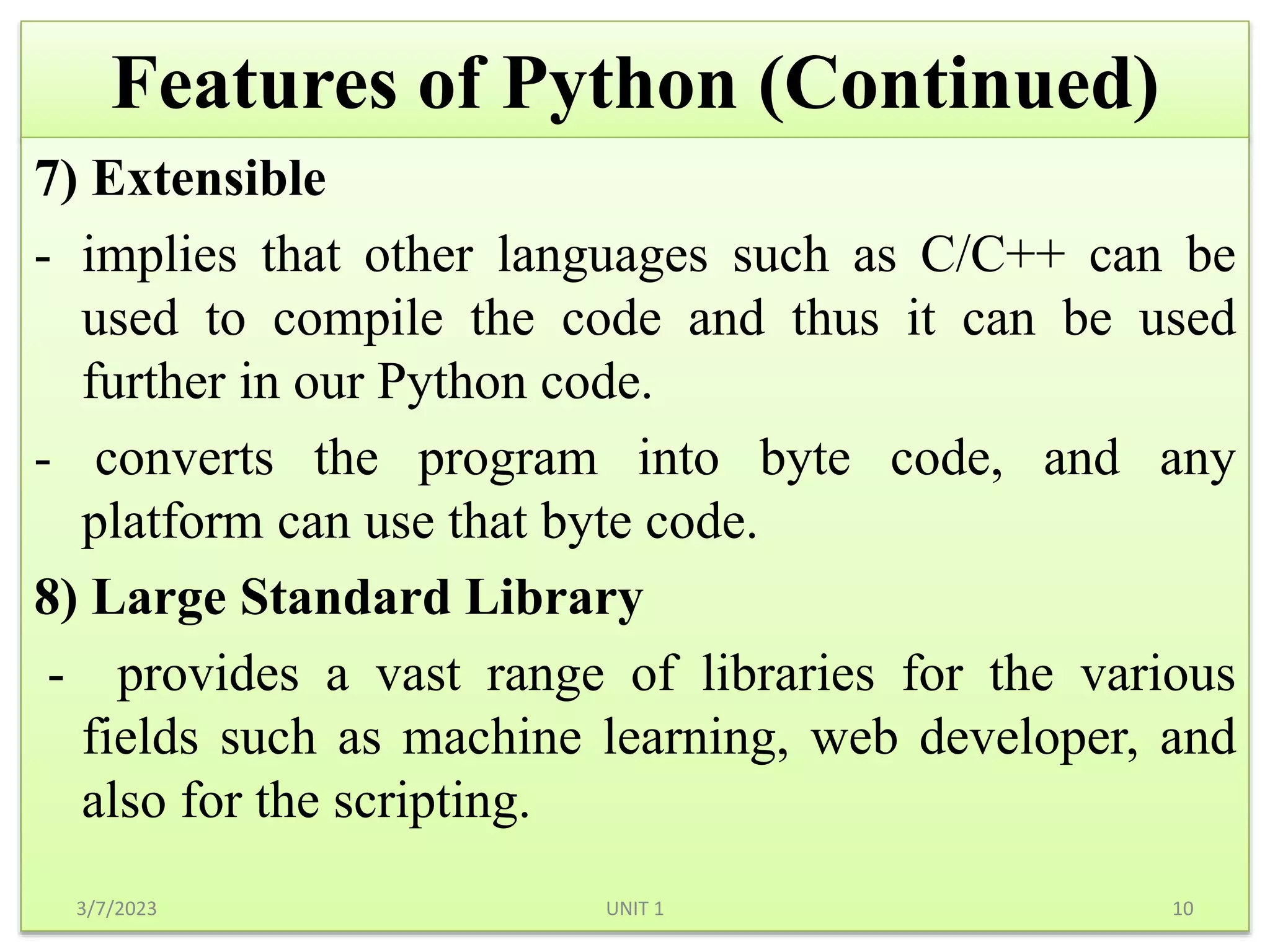 Features of Python (Continued)
7) Extensible
- implies that other languages such as C/C++ can be
used to compile the code and thus it can be used
further in our Python code.
- converts the program into byte code, and any
platform can use that byte code.
8) Large Standard Library
- provides a vast range of libraries for the various
fields such as machine learning, web developer, and
also for the scripting.
3/7/2023 10
UNIT 1
 