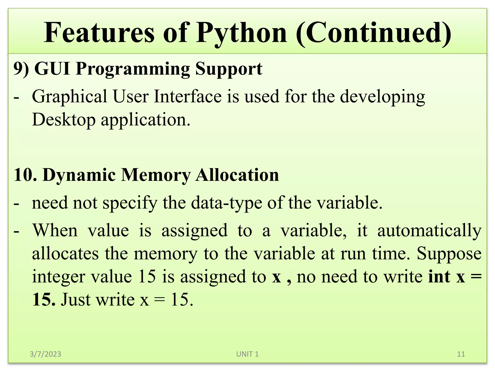Features of Python (Continued)
9) GUI Programming Support
- Graphical User Interface is used for the developing
Desktop application.
10. Dynamic Memory Allocation
- need not specify the data-type of the variable.
- When value is assigned to a variable, it automatically
allocates the memory to the variable at run time. Suppose
integer value 15 is assigned to x , no need to write int x =
15. Just write x = 15.
3/7/2023 11
UNIT 1
 