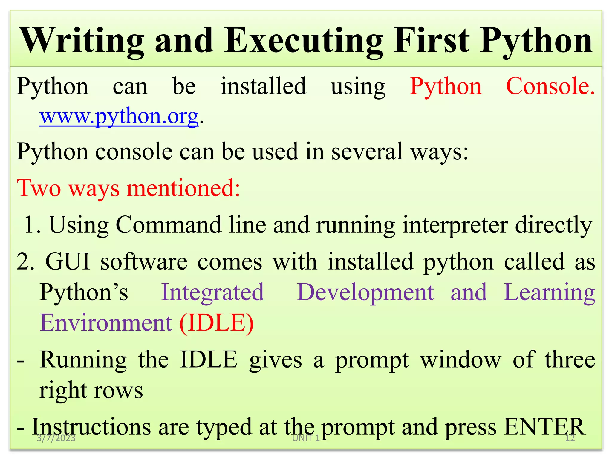 Writing and Executing First Python
Python can be installed using Python Console.
www.python.org.
Python console can be used in several ways:
Two ways mentioned:
1. Using Command line and running interpreter directly
2. GUI software comes with installed python called as
Python’s Integrated Development and Learning
Environment (IDLE)
- Running the IDLE gives a prompt window of three
right rows
- Instructions are typed at the prompt and press ENTER
3/7/2023 12
UNIT 1
 