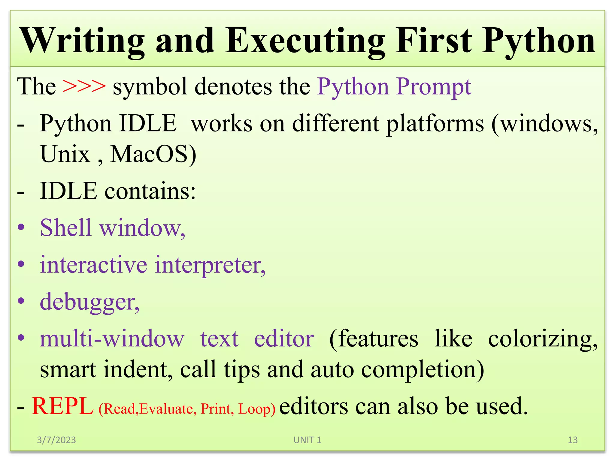 Writing and Executing First Python
The >>> symbol denotes the Python Prompt
- Python IDLE works on different platforms (windows,
Unix , MacOS)
- IDLE contains:
• Shell window,
• interactive interpreter,
• debugger,
• multi-window text editor (features like colorizing,
smart indent, call tips and auto completion)
- REPL editors can also be used.
3/7/2023 13
UNIT 1
(Read,Evaluate, Print, Loop)
 