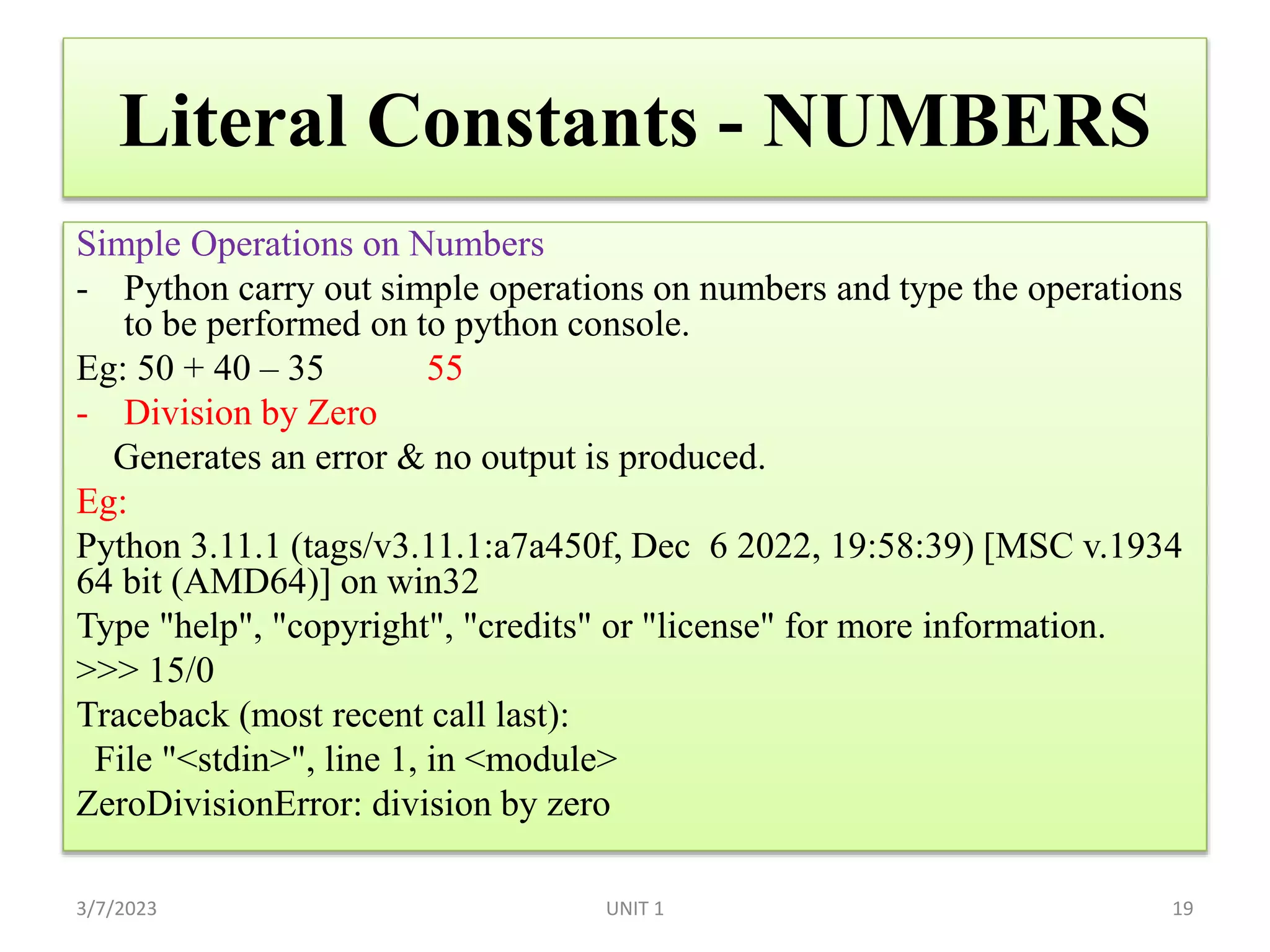 Literal Constants - NUMBERS
Simple Operations on Numbers
- Python carry out simple operations on numbers and type the operations
to be performed on to python console.
Eg: 50 + 40 – 35 55
- Division by Zero
Generates an error & no output is produced.
Eg:
Python 3.11.1 (tags/v3.11.1:a7a450f, Dec 6 2022, 19:58:39) [MSC v.1934
64 bit (AMD64)] on win32
Type "help", "copyright", "credits" or "license" for more information.
>>> 15/0
Traceback (most recent call last):
File "<stdin>", line 1, in <module>
ZeroDivisionError: division by zero
3/7/2023 UNIT 1 19
 
