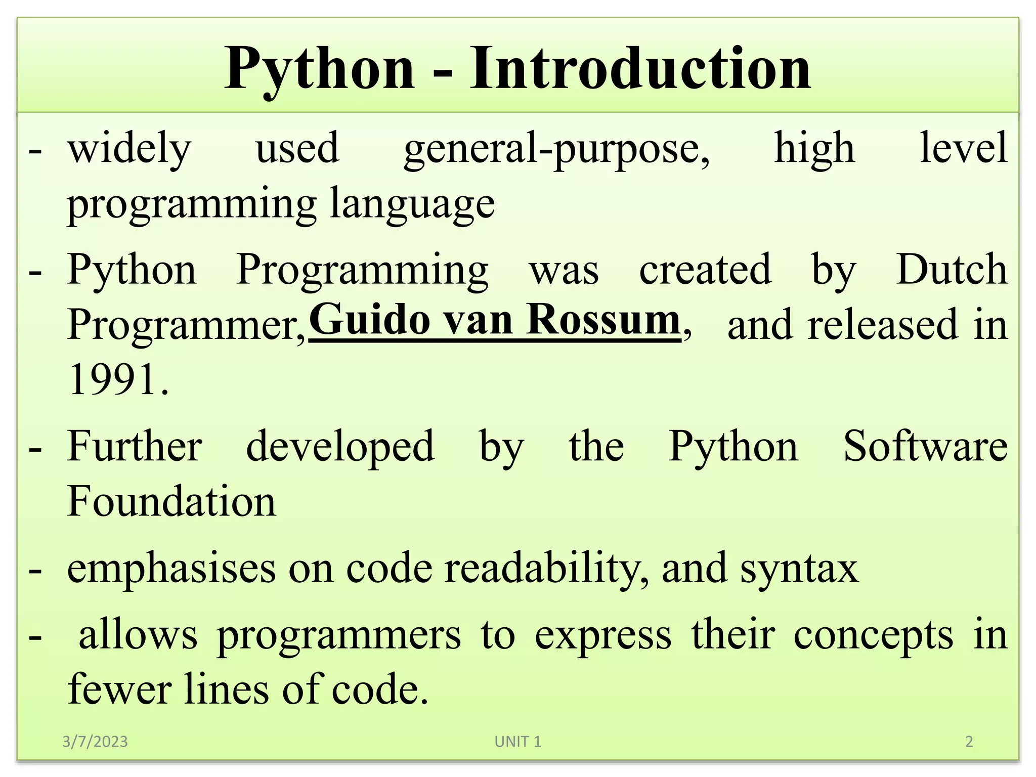 Python - Introduction
- widely used general-purpose, high level
programming language
- Python Programming was created by Dutch
Programmer, and released in
1991.
- Further developed by the Python Software
Foundation
- emphasises on code readability, and syntax
- allows programmers to express their concepts in
fewer lines of code.
3/7/2023 2
UNIT 1
Guido van Rossum,
 