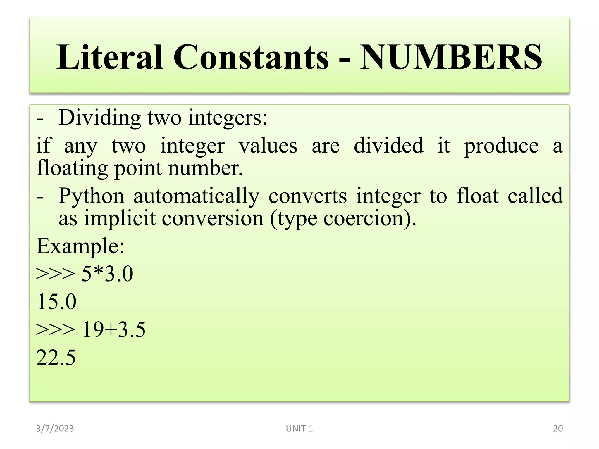 Literal Constants - NUMBERS
- Dividing two integers:
if any two integer values are divided it produce a
floating point number.
- Python automatically converts integer to float called
as implicit conversion (type coercion).
Example:
>>> 5*3.0
15.0
>>> 19+3.5
22.5
3/7/2023 UNIT 1 20
 