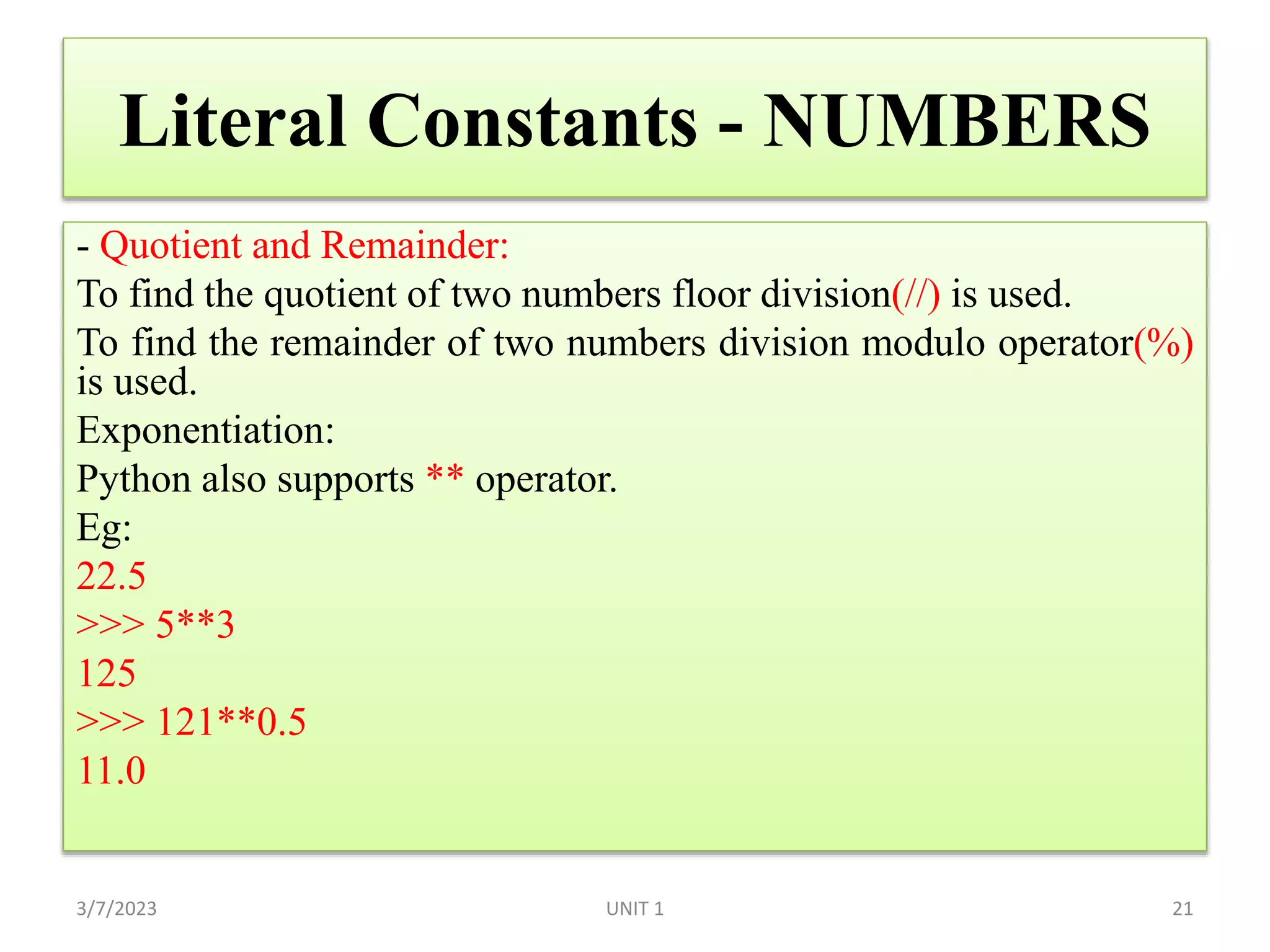 Literal Constants - NUMBERS
- Quotient and Remainder:
To find the quotient of two numbers floor division(//) is used.
To find the remainder of two numbers division modulo operator(%)
is used.
Exponentiation:
Python also supports ** operator.
Eg:
22.5
>>> 5**3
125
>>> 121**0.5
11.0
3/7/2023 UNIT 1 21
 