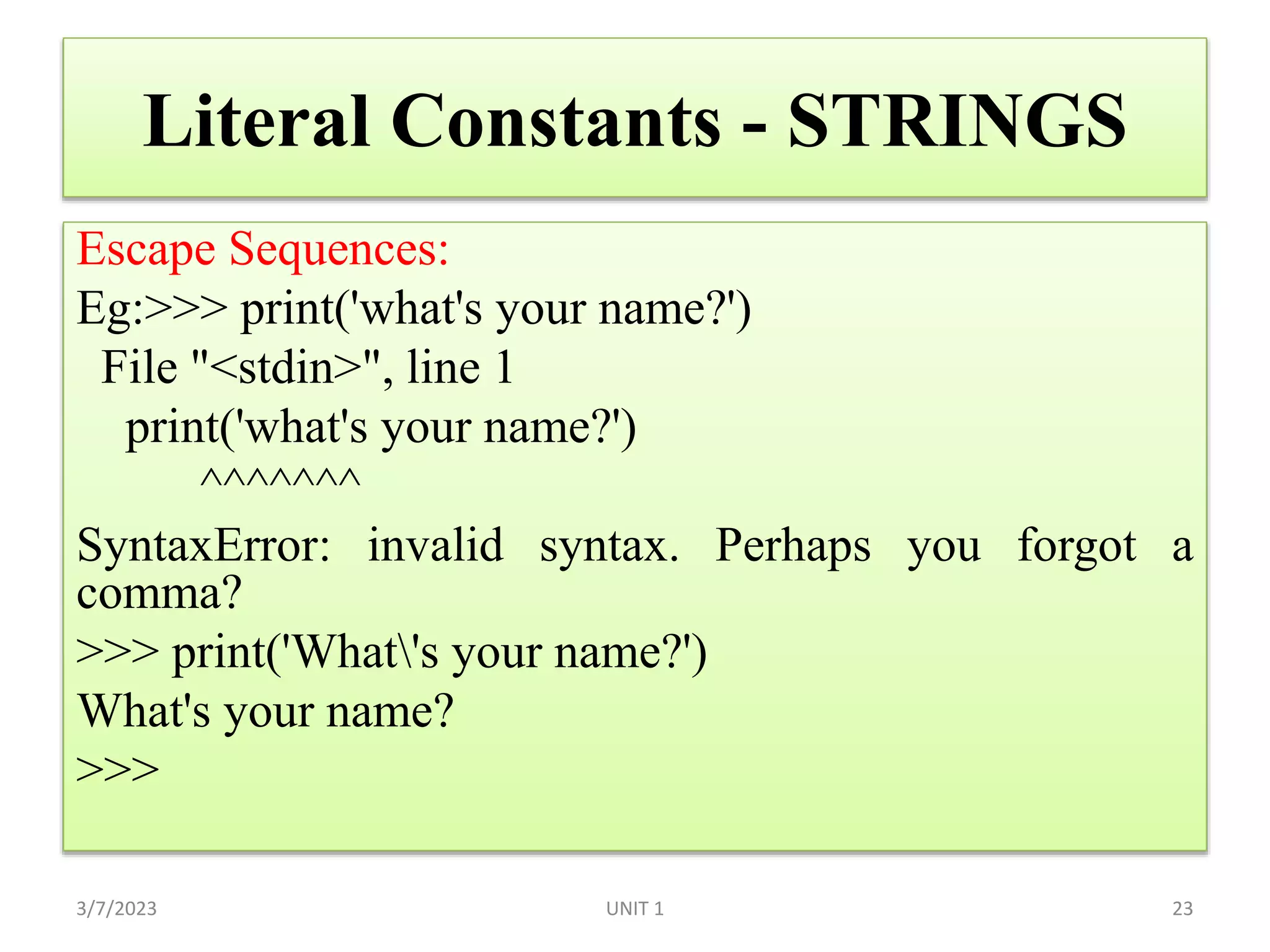 Literal Constants - STRINGS
Escape Sequences:
Eg:>>> print('what's your name?')
File "<stdin>", line 1
print('what's your name?')
^^^^^^^
SyntaxError: invalid syntax. Perhaps you forgot a
comma?
>>> print('What's your name?')
What's your name?
>>>
3/7/2023 UNIT 1 23
 